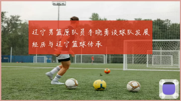 辽宁男篮原队员李晓勇谈球队发展经历与辽宁篮球传承