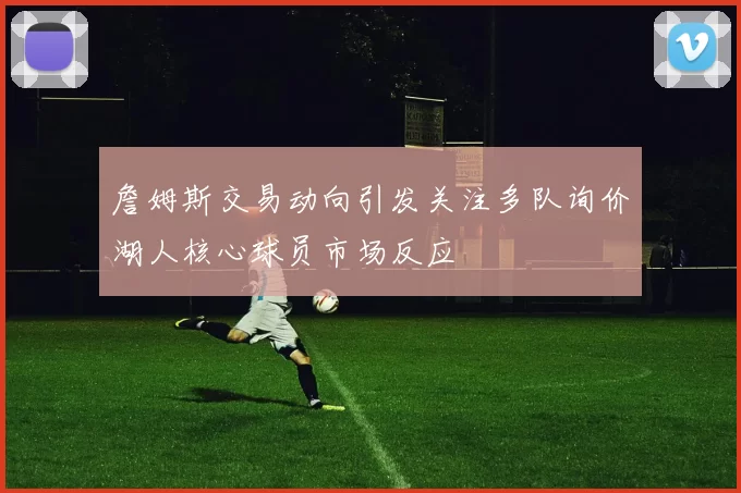 詹姆斯交易动向引发关注多队询价湖人核心球员市场反应