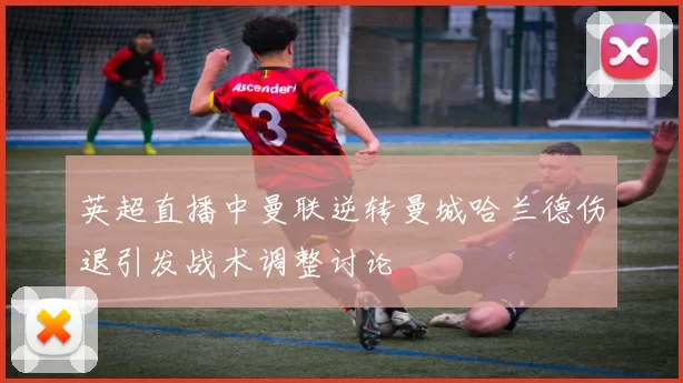 英超直播中曼联逆转曼城哈兰德伤退引发战术调整讨论