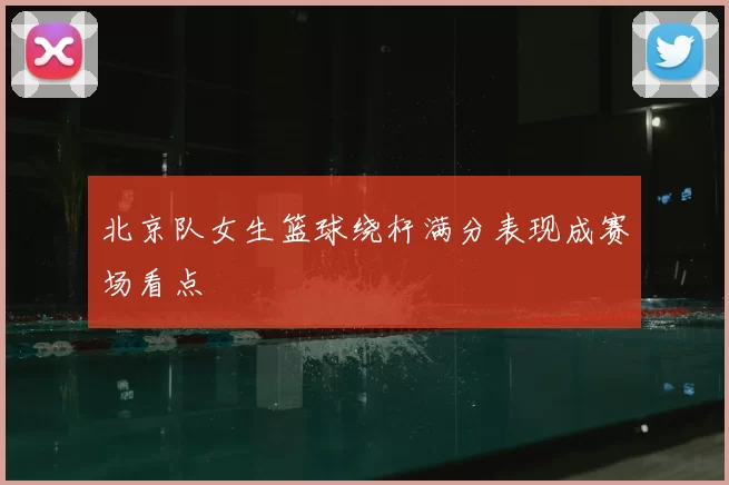 北京队女生篮球绕杆满分表现成赛场看点