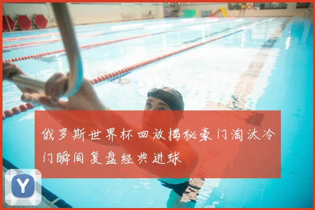 俄罗斯世界杯回放揭秘豪门淘汰冷门瞬间复盘经典进球