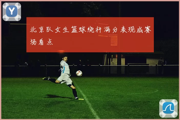 北京队女生篮球绕杆满分表现成赛场看点