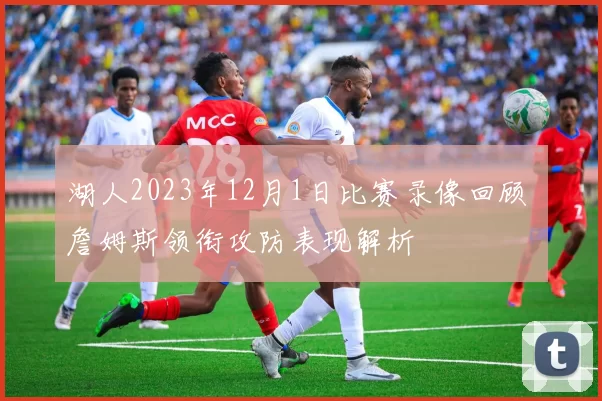 湖人2023年12月1日比赛录像回顾 詹姆斯领衔攻防表现解析