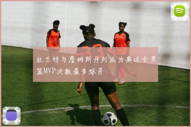 杜兰特与詹姆斯并列成为奥运会男篮MVP次数最多球员