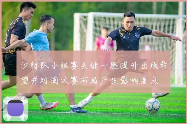 沙特队小组赛关键一胜提升出线希望并对淘汰赛布局产生影响看点