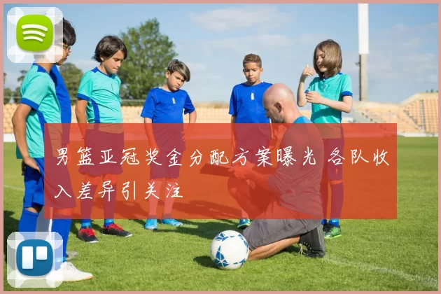 男篮亚冠奖金分配方案曝光 各队收入差异引关注