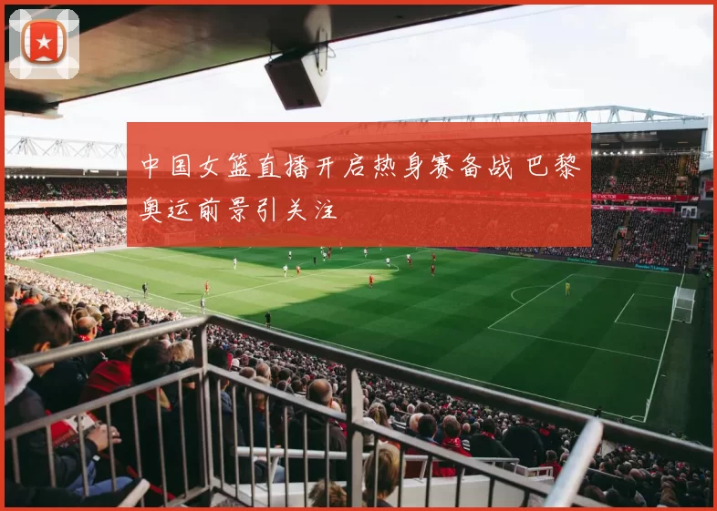 中国女篮直播开启热身赛备战 巴黎奥运前景引关注