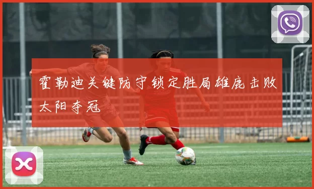 霍勒迪关键防守锁定胜局雄鹿击败太阳夺冠