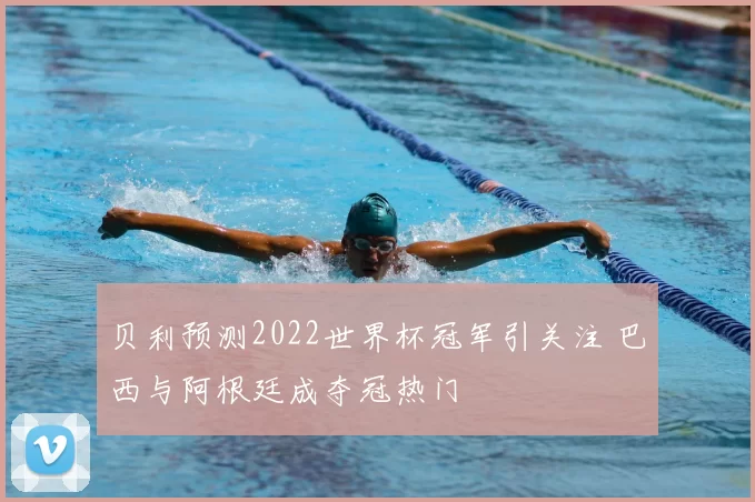 贝利预测2022世界杯冠军引关注 巴西与阿根廷成夺冠热门