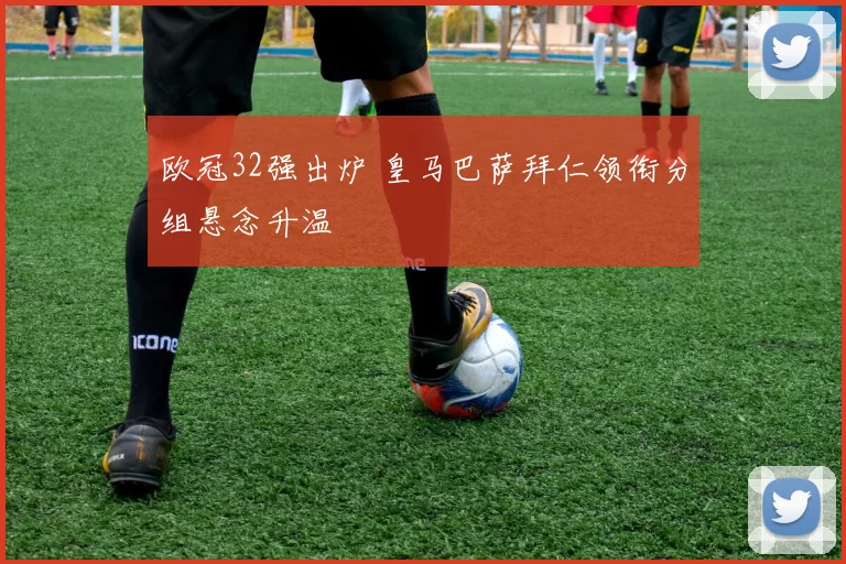 欧冠32强出炉 皇马巴萨拜仁领衔分组悬念升温