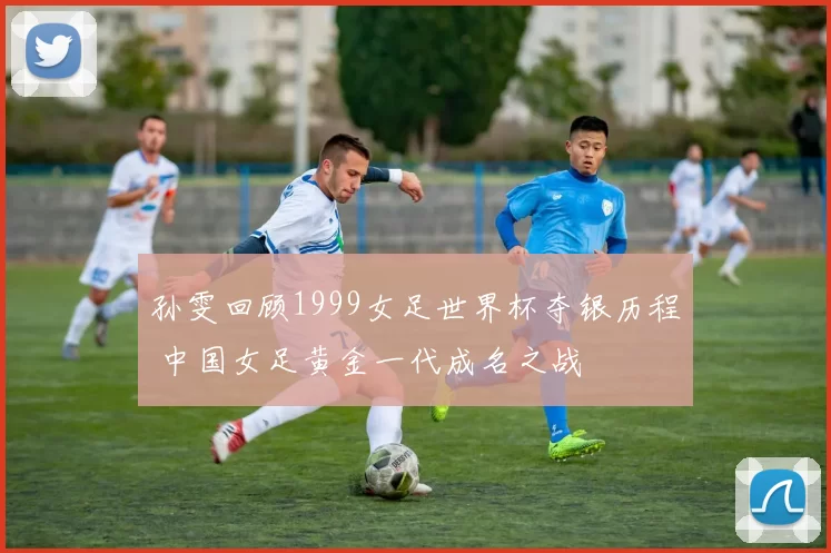 孙雯回顾1999女足世界杯夺银历程 中国女足黄金一代成名之战