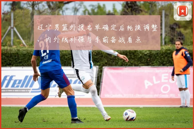 辽宁男篮外援名单确定后轮换调整、内外线补强与季前备战看点