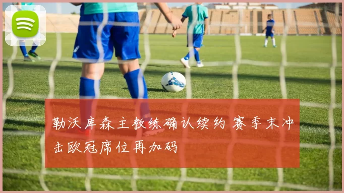 勒沃库森主教练确认续约 赛季末冲击欧冠席位再加码