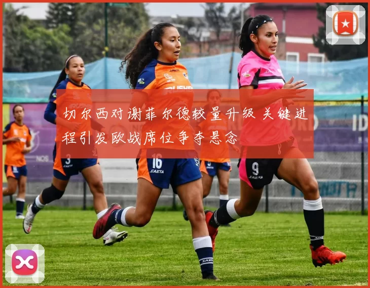 切尔西对谢菲尔德较量升级 关键进程引发欧战席位争夺悬念