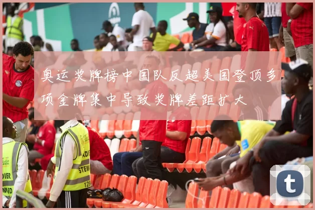 奥运奖牌榜中国队反超美国登顶多项金牌集中导致奖牌差距扩大