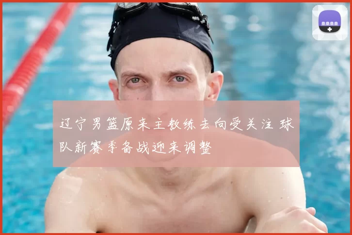 辽宁男篮原来主教练去向受关注 球队新赛季备战迎来调整