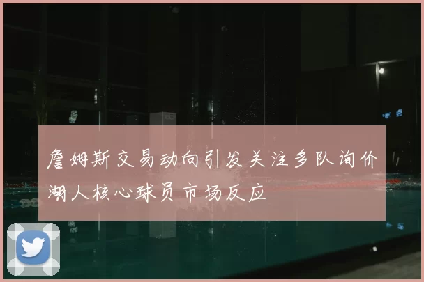 詹姆斯交易动向引发关注多队询价湖人核心球员市场反应