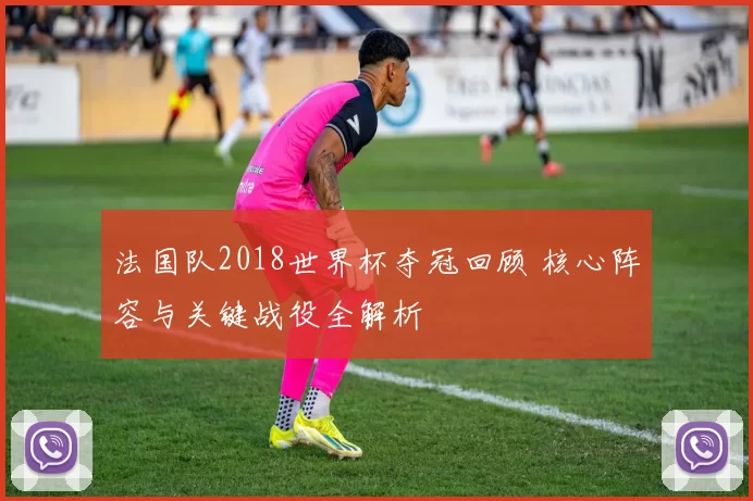 法国队2018世界杯夺冠回顾 核心阵容与关键战役全解析