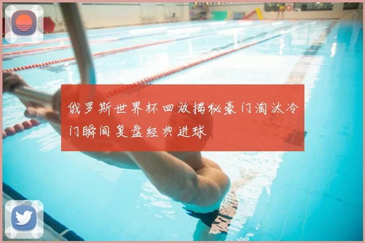 俄罗斯世界杯回放揭秘豪门淘汰冷门瞬间复盘经典进球