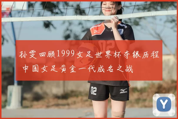 孙雯回顾1999女足世界杯夺银历程 中国女足黄金一代成名之战