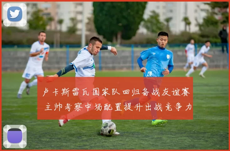 卢卡斯雷瓦国家队回归备战友谊赛 主帅考察中场配置提升出战竞争力