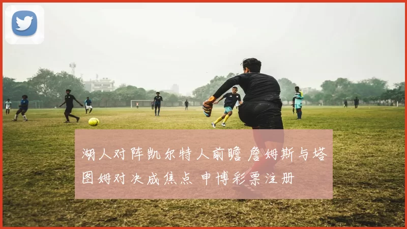 湖人对阵凯尔特人前瞻 詹姆斯与塔图姆对决成焦点 申博彩票注册