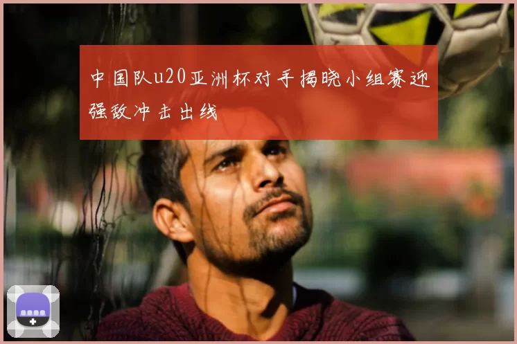 中国队u20亚洲杯对手揭晓小组赛迎强敌冲击出线