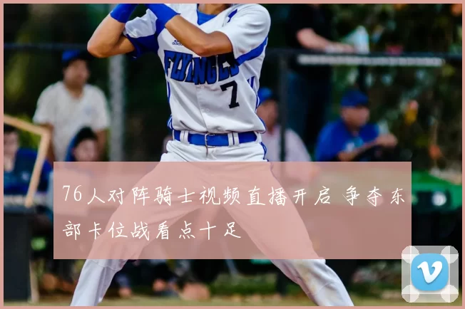 76人对阵骑士视频直播开启 争夺东部卡位战看点十足