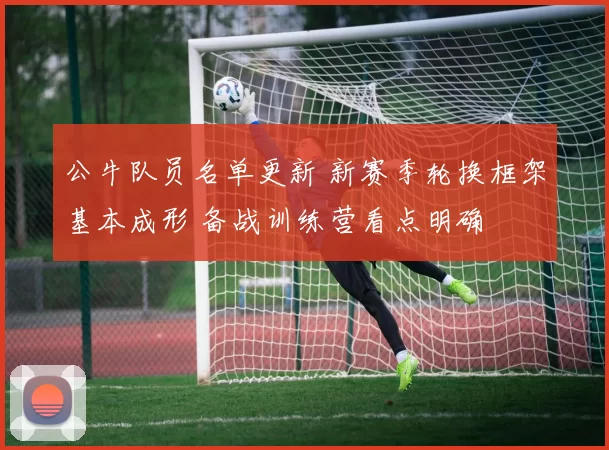 公牛队员名单更新 新赛季轮换框架基本成形 备战训练营看点明确