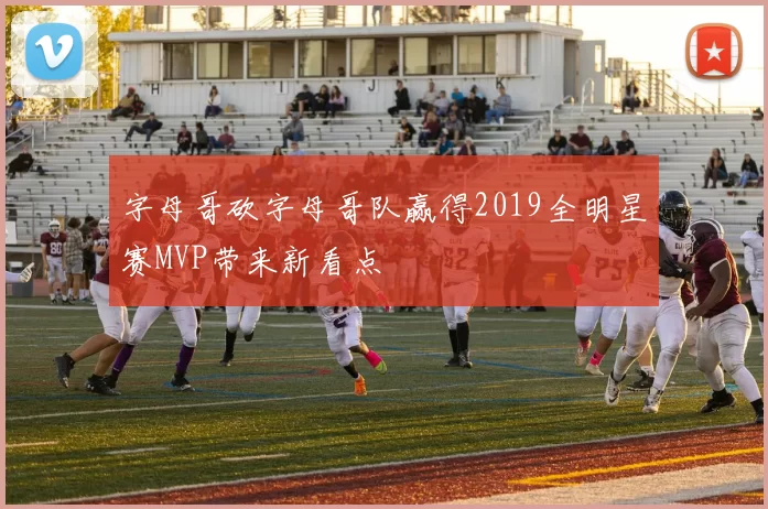 字母哥砍字母哥队赢得2019全明星赛MVP带来新看点