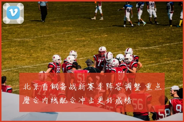 北京首钢备战新赛季阵容调整 重点磨合内线配合冲击更好成绩