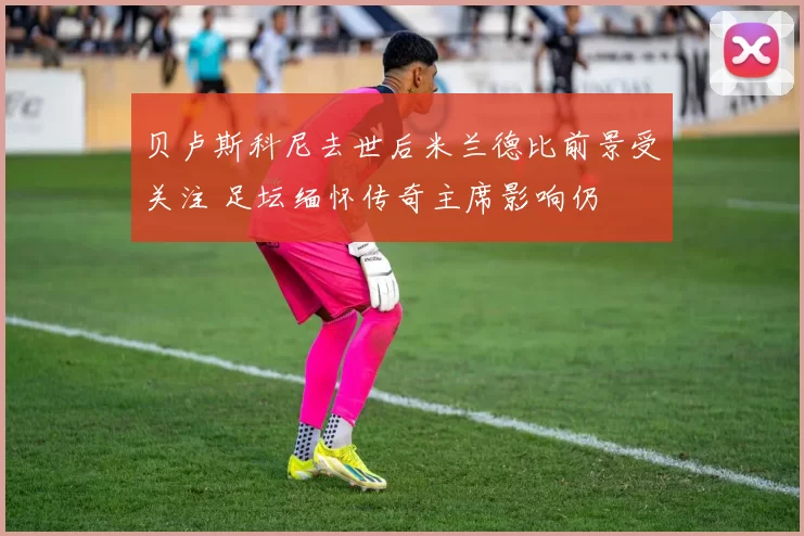 贝卢斯科尼去世后米兰德比前景受关注 足坛缅怀传奇主席影响仍