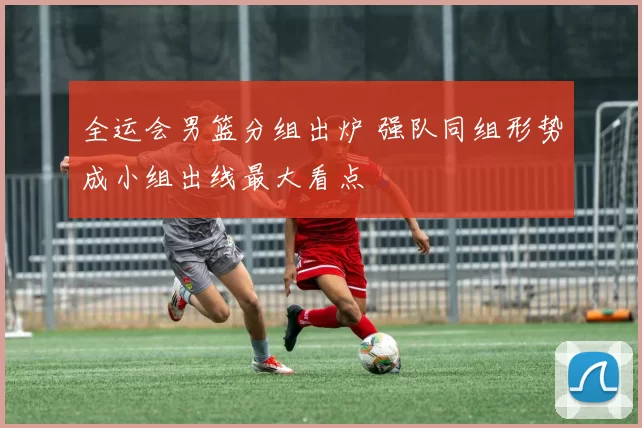 全运会男篮分组出炉 强队同组形势成小组出线最大看点