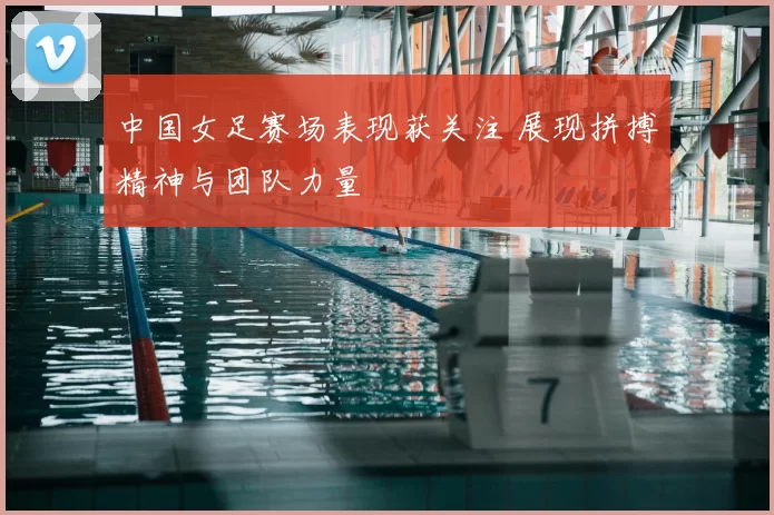 中国女足赛场表现获关注 展现拼搏精神与团队力量