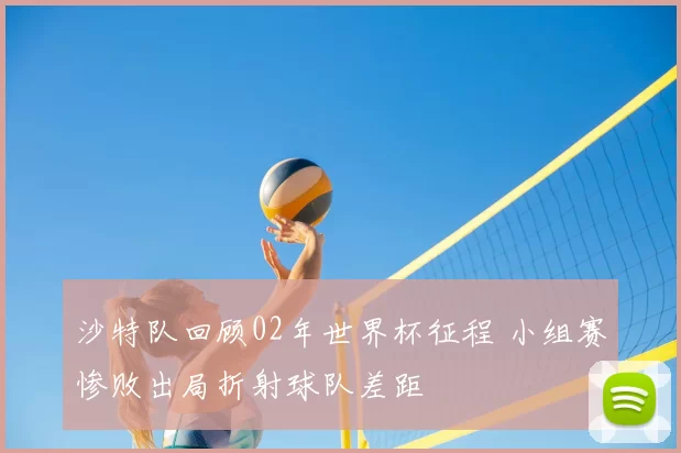 沙特队回顾02年世界杯征程 小组赛惨败出局折射球队差距