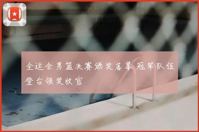 全运会男篮决赛颁奖落幕 冠军队伍登台领奖收官