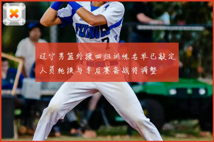 辽宁男篮外援回归训练名单已敲定人员轮换与季后赛备战将调整