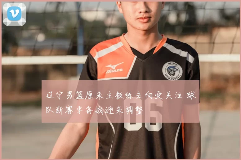 辽宁男篮原来主教练去向受关注 球队新赛季备战迎来调整