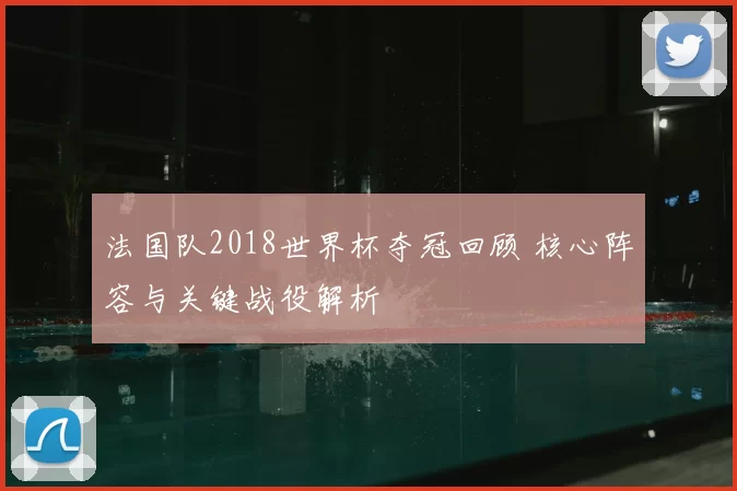 法国队2018世界杯夺冠回顾 核心阵容与关键战役解析