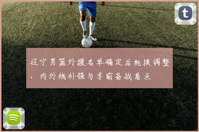 辽宁男篮外援名单确定后轮换调整、内外线补强与季前备战看点