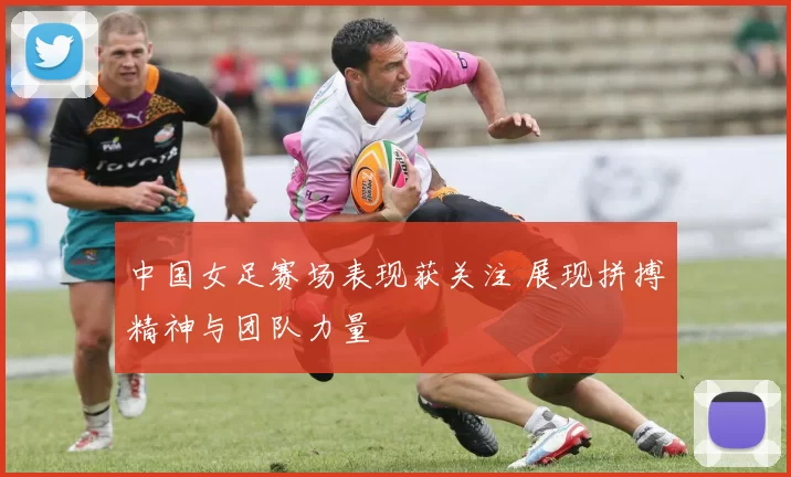 中国女足赛场表现获关注 展现拼搏精神与团队力量
