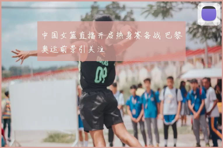 中国女篮直播开启热身赛备战 巴黎奥运前景引关注