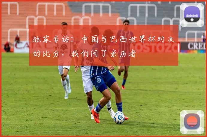 独家专访：中国与巴西世界杯对决的比分，我们问了亲历者