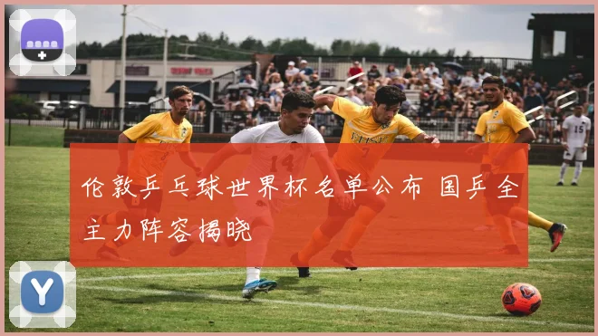 伦敦乒乓球世界杯名单公布 国乒全主力阵容揭晓