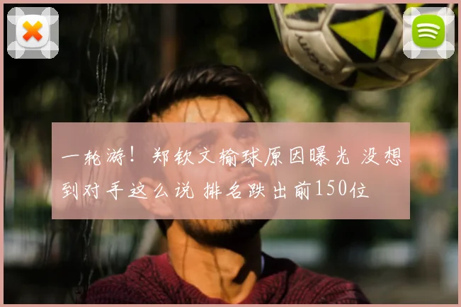 一轮游！郑钦文输球原因曝光 没想到对手这么说 排名跌出前150位