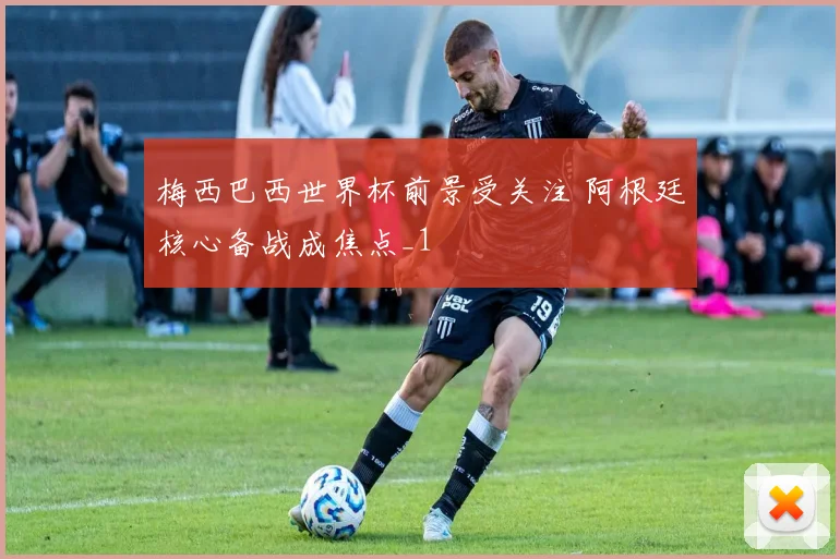 梅西巴西世界杯前景受关注 阿根廷核心备战成焦点_1