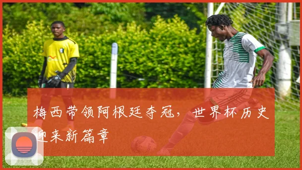 梅西带领阿根廷夺冠，世界杯历史迎来新篇章