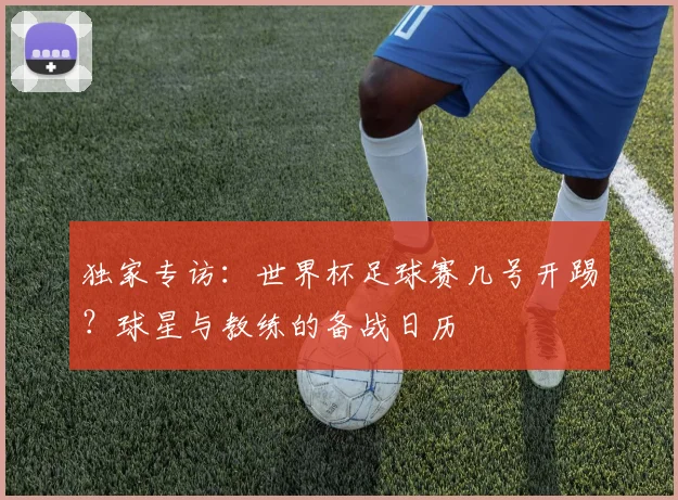 独家专访：世界杯足球赛几号开踢？球星与教练的备战日历