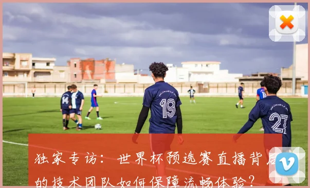 独家专访:世界杯预选赛直播背后的技术团队如何保障流畅体验?