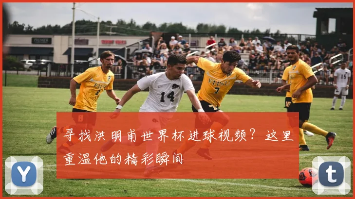 寻找洪明甫世界杯进球视频？这里重温他的精彩瞬间
